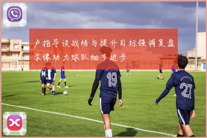 卢指导谈战绩与提升目标强调复盘录像助力球队细节进步