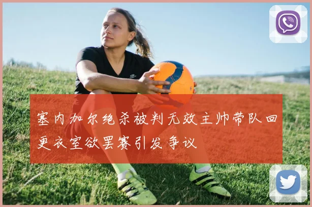 塞内加尔绝杀被判无效主帅带队回更衣室欲罢赛引发争议