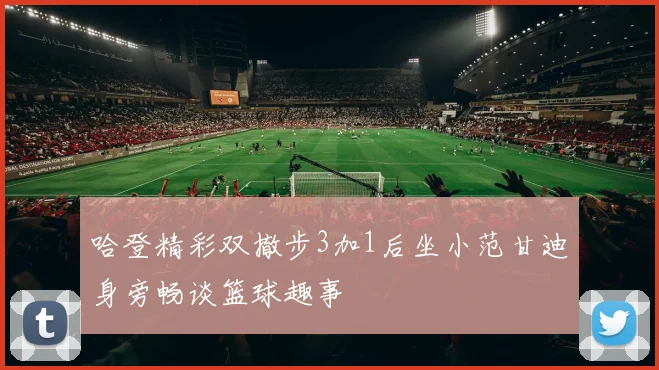 哈登精彩双撤步3加1后坐小范甘迪身旁畅谈篮球趣事