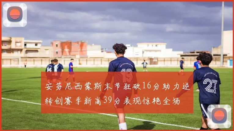 安芬尼西蒙斯末节狂砍16分助力逆转创赛季新高39分表现惊艳全场