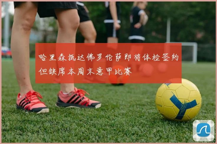 哈里森抵达佛罗伦萨即将体检签约但缺席本周末意甲比赛