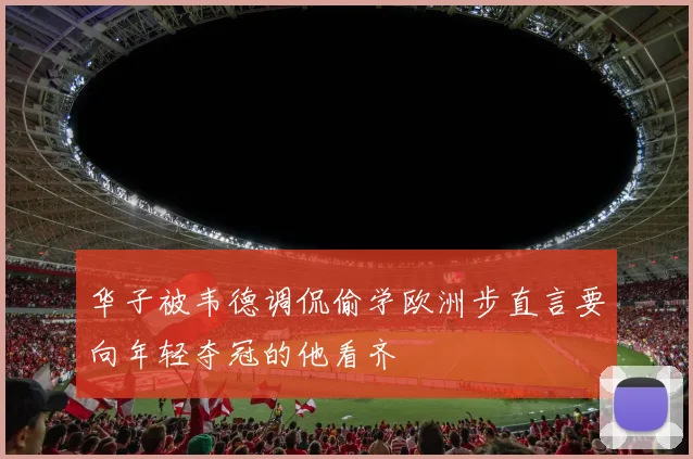 华子被韦德调侃偷学欧洲步直言要向年轻夺冠的他看齐