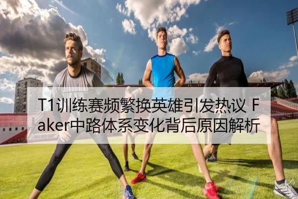 T1训练赛频繁换英雄引发热议 Faker中路体系变化背后原因解析